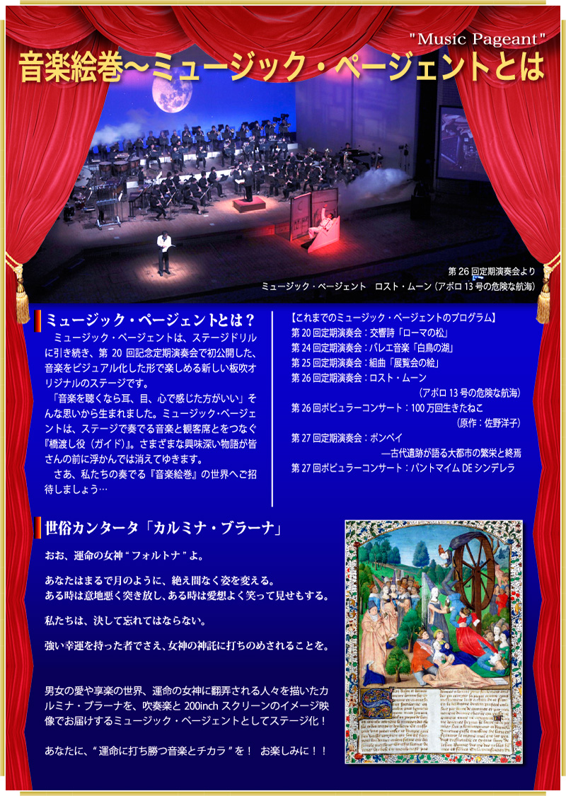 音楽絵巻～ミュージック・ページェントとは（Music Pageant）　ステージドリルに引き続き、第20回記念定期演奏会で初公開した、音楽をビジュアル化した形で楽しめる新しい板吹オリジナルのステージです。「音楽を聴くなら耳、目、心で感じた方がいい」そんな思いから生まれました。ミュージック・ページェントは、ステージで奏でる音楽と観客席とをつなぐ『橋渡し役（ガイド）』。さまざまな興味深い物語が皆さんの前に浮かんでは消えてゆきます。さあ、私たちの奏でる『音楽絵巻』の世界へご招待しましょう…　【世俗カンタータ「カルミナ・ブラーナ」】「おお、運命の女神“フォルトナ”よ。あなたはまるで月のように、絶え間なく姿を変える。ある時は意地悪く突き放し、ある時は愛想よく笑って見せもする。私たちは、決して忘れてはならない。強い幸運を持った者でさえ、女神の神託に打ちのめされることを。」　---男女の愛や享楽の世界、運命の女神に翻弄される人々を描いたカルミナ・ブラーナを、吹奏楽と200inchスクリーンのイメージ映像でお届けするミュージック・ページェントとしてステージ化！あなたに、“運命に打ち勝つ音楽とチカラ”を！お楽しみに！！---”>

		</section>
		</td>
		</tr>





			<tr>
			<td>
			<section id=