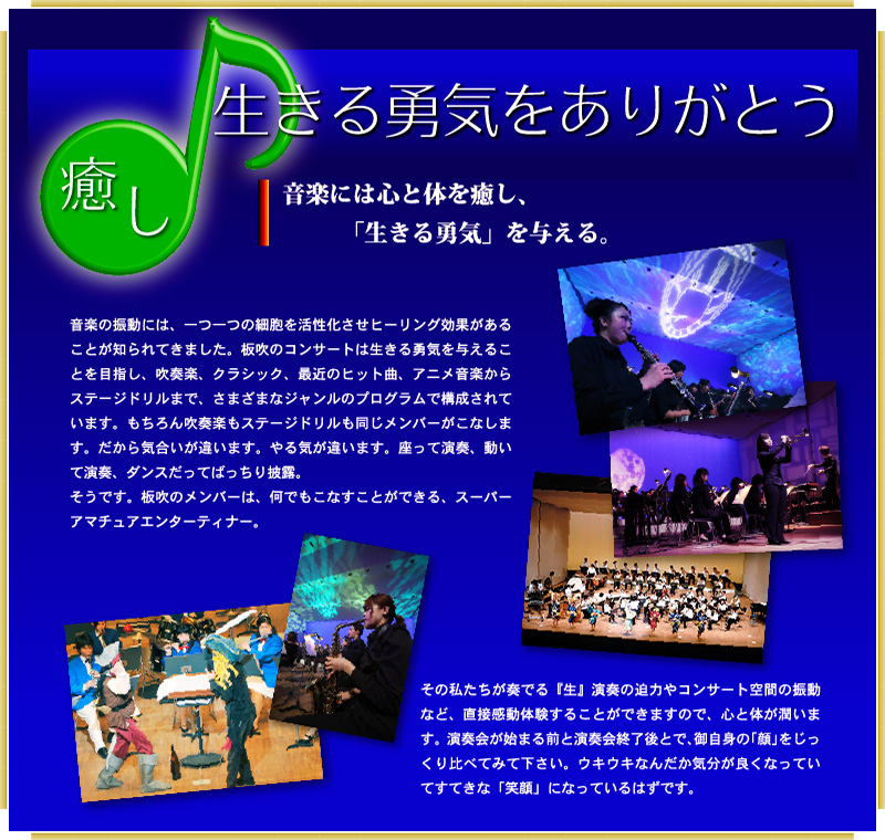 癒し：音楽は心と体を癒し、生きる勇気を与える。～生演奏の迫力～ワクワク感動体験がある！音楽の振動には、一つ一つの細胞を活性化させヒーリング効果があることが知られてきました。板吹のコンサートは生きる勇気を与えることを目指し、吹奏楽、クラシック、最近のヒット曲、アニメ音楽からステージドリルまで、さまざまなジャンルのプログラムで構成されています。もちろん吹奏楽もステージドリルも同じメンバーがこなします。だから気合いが違います。やる気が違います。座って演奏、動いて演奏、ダンスだってばっちり披露。 そうです。板吹のメンバーは、何でもこなすことができる、スーパーアマチュアエンターティナー。その私たちが奏でる『生』演奏の迫力やコンサート空間の振動など、直接感動体験することができますので、心と体が潤います。演奏会が始まる前と演奏会終了後とで、御自身の「顔」をじっくり比べてみて下さい。ウキウキなんだか気分が良くなっていてすてきな「笑顔」になっているはずです。